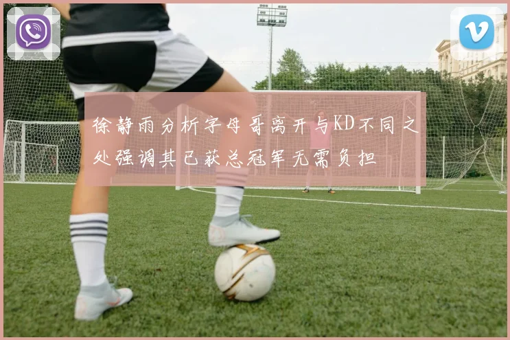 徐静雨分析字母哥离开与KD不同之处强调其已获总冠军无需负担