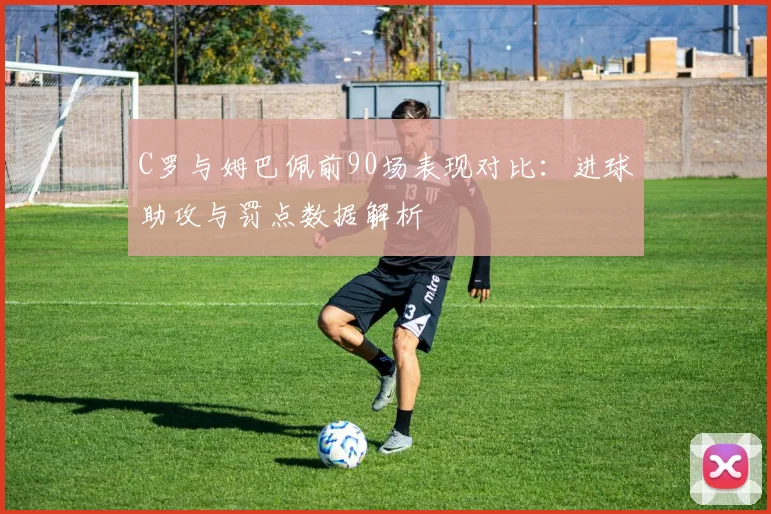 C罗与姆巴佩前90场表现对比：进球助攻与罚点数据解析
