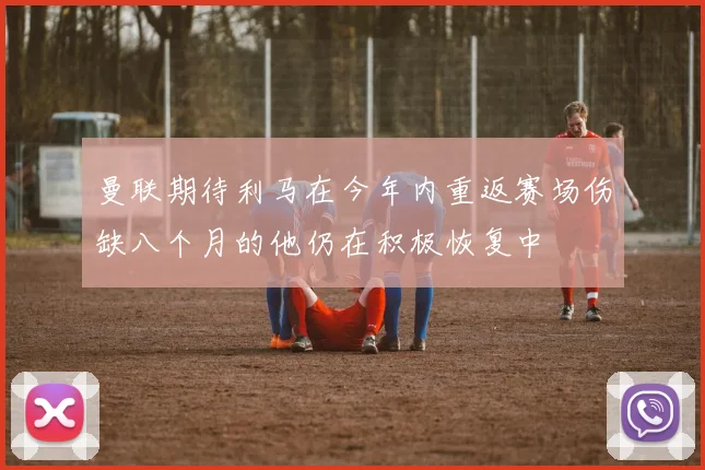 曼联期待利马在今年内重返赛场伤缺八个月的他仍在积极恢复中