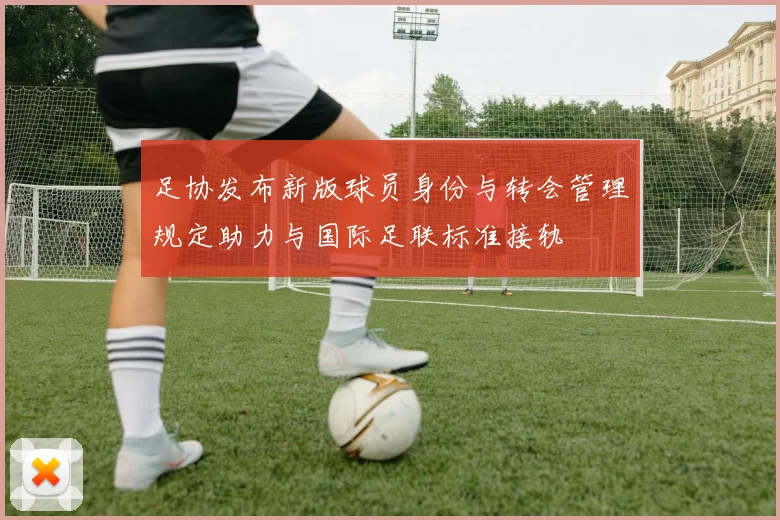 足协发布新版球员身份与转会管理规定助力与国际足联标准接轨