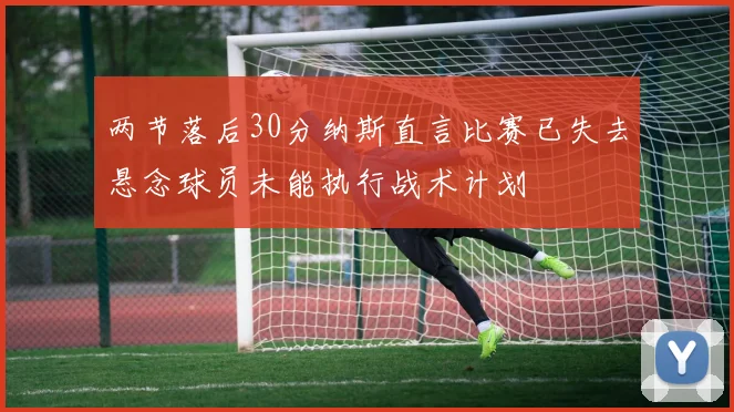 两节落后30分纳斯直言比赛已失去悬念球员未能执行战术计划