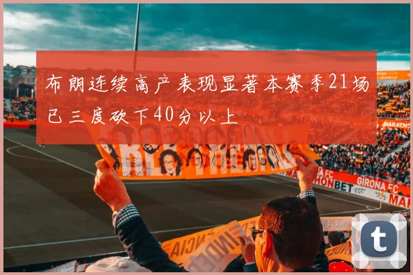 布朗连续高产表现显著本赛季21场已三度砍下40分以上