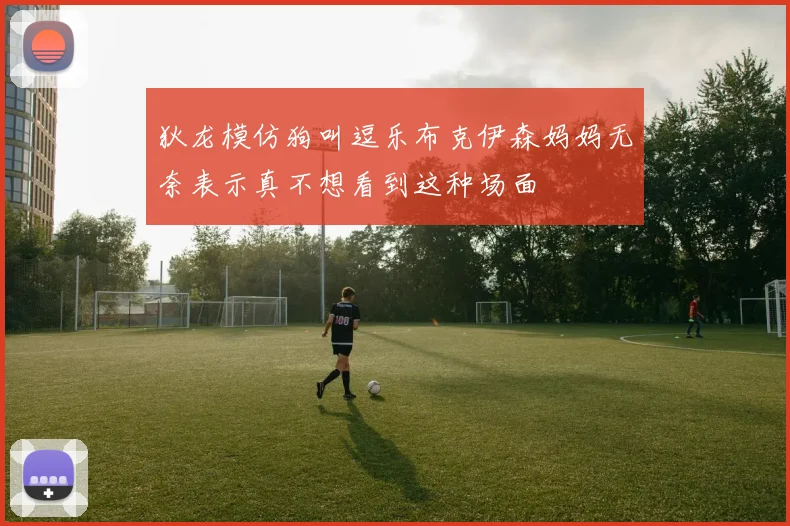 狄龙模仿狗叫逗乐布克伊森妈妈无奈表示真不想看到这种场面