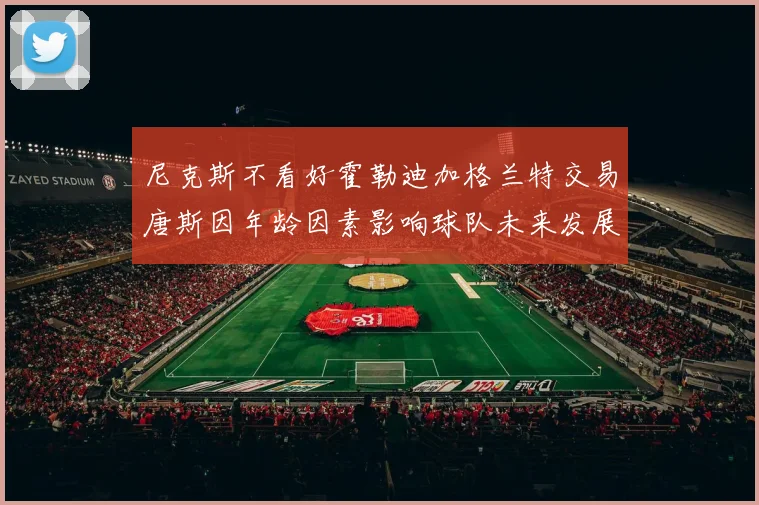 尼克斯不看好霍勒迪加格兰特交易唐斯因年龄因素影响球队未来发展