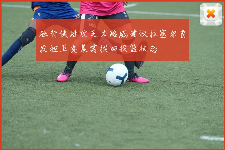 独行侠进攻乏力路威建议拉塞尔首发控卫克莱需找回投篮状态