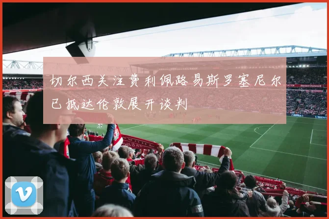 切尔西关注费利佩路易斯罗塞尼尔已抵达伦敦展开谈判