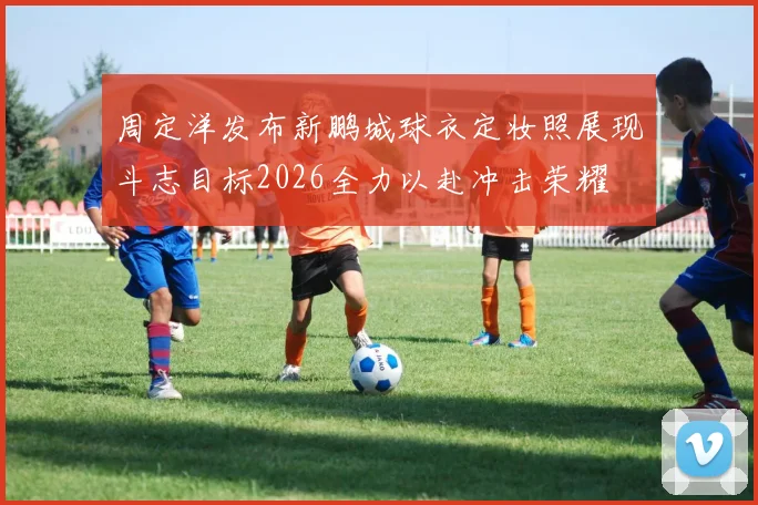 周定洋发布新鹏城球衣定妆照展现斗志目标2026全力以赴冲击荣耀