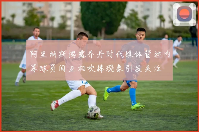 阿里纳斯揭露乔丹时代媒体管控内幕球员间互相吹捧现象引发关注