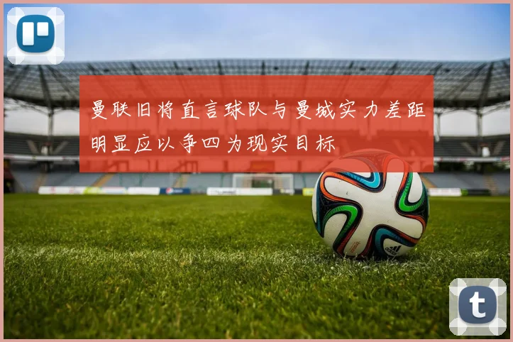 曼联旧将直言球队与曼城实力差距明显应以争四为现实目标