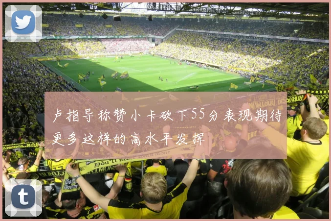 卢指导称赞小卡砍下55分表现期待更多这样的高水平发挥