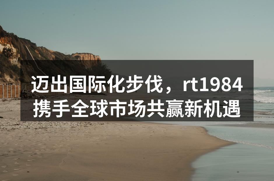 迈出国际化步伐，rt1984携手全球市场共赢新机遇